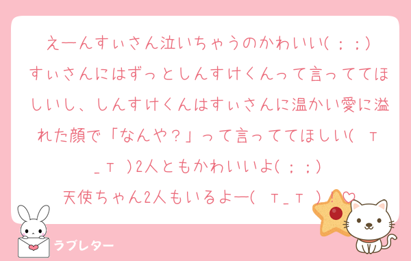 えーんすぃさん泣いちゃうのかわいい(；；)
すぃさんにはずっとしんすけくんって言っててほしいし、しんすけくんはすぃさんに温かい愛に溢れた顔で「なんや？」って言っててほしい( т_т )2人ともかわいいよ(；；)
天使ちゃん2人もいるよー( т_т )！