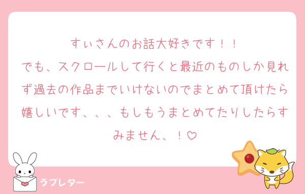 すぃさんのお話大好きです！！
でも、スクロールして行くと最近のものしか見れず過去の作品までいけないのでまとめて頂けたら嬉しいです、、、もしもうまとめてたりしたらすみません、！