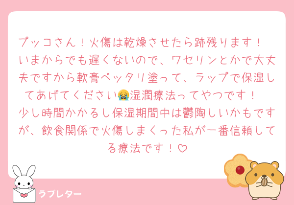 プッコさん！火傷は乾燥させたら跡残ります！
いまからでも遅くないので、ワセリンとかで大丈夫ですから軟膏ベッタリ塗って、ラップで保湿してあげてください😭湿潤療法ってやつです！
少し時間かかるし保湿期間中は鬱陶しいかもですが、飲食関係で火傷しまくった私が一番信頼してる療法です！
