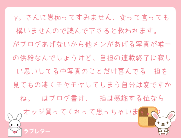 y。さんに愚痴ってすみません、変って言っても構いませんので読んで下さると救われます。❤️がブログあげないから他メンがあげる写真が唯一の供給なんでしょうけど、自担の連載終了に寂しい思いしてる中写真のことだけ喜んでる❤️担を見てもの凄くモヤモヤしてしまう自分は変ですかね。❤️はブログ書け、❤️担は感謝する位ならオッジ買ってくれって思っちゃいます。