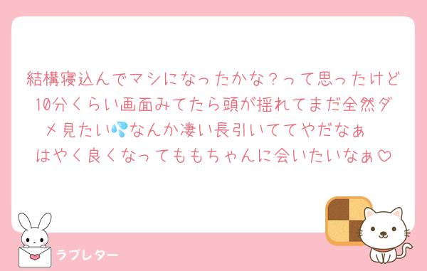 結構寝込んでマシになったかな？って思ったけど10分くらい画面みてたら頭が揺れてまだ全然ダメ見たい💦なんか凄い長引いててやだなぁ
はやく良くなってももちゃんに会いたいなぁ