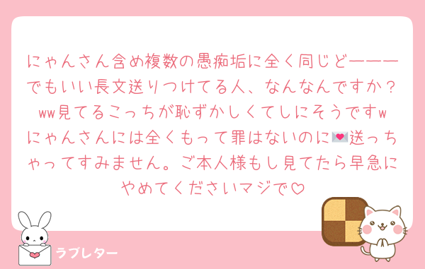 にゃんさん含め複数の愚痴垢に全く同じどーーーでもいい長文送りつけてる人、なんなんですか？ww見てるこっちが恥ずかしくてしにそうですwにゃんさんには全くもって罪はないのに💌送っちゃってすみません。ご本人様もし見てたら早急にやめてくださいマジで