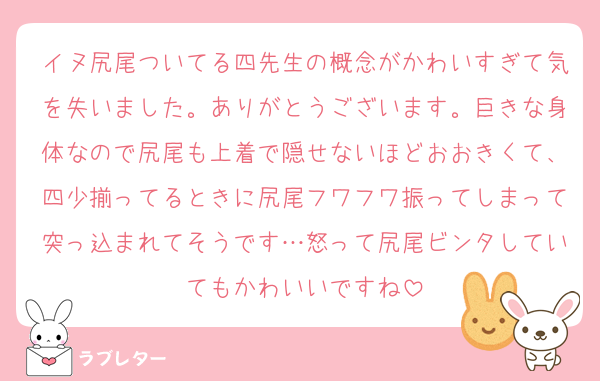 イヌ尻尾ついてる四先生の概念がかわいすぎて気を失いました。ありがとうございます。巨きな身体なので尻尾も上着で隠せないほどおおきくて、四少揃ってるときに尻尾フワフワ振ってしまって突っ込まれてそうです…怒って尻尾ビンタしていてもかわいいですね