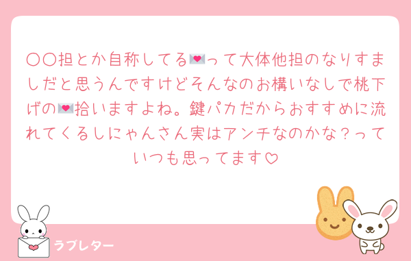 ○○担とか自称してる💌って大体他担のなりすましだと思うんですけどそんなのお構いなしで桃下げの💌拾いますよね。鍵パカだからおすすめに流れてくるしにゃんさん実はアンチなのかな？っていつも思ってます