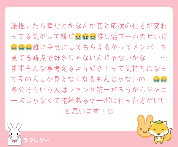 誰推したら幸せとかなんか昔と応援の仕方が変わってる気がして嫌だ😭😭😭推し活ブームのせいだ😭😭😭誰に幸せにしてもらえるかってメンバーを見てる時点で好きじゃないんじゃないかな〜〜…まずそんな事考えるより好き！って気持ちになってその人しか見えなくなるもんじゃないのー😭😭多分そういう人はファンサ第一だろうからジャニーズじゃなくて接触あるケーポに行った方がいいと思います！