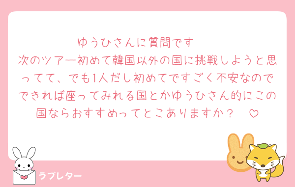 ゆうひさんに質問です🥹
次のツアー初めて韓国以外の国に挑戦しようと思ってて、でも1人だし初めてですごく不安なのでできれば座ってみれる国とかゆうひさん的にこの国ならおすすめってとこありますか？🥹