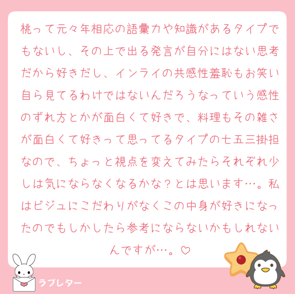 桃って元々年相応の語彙力や知識があるタイプでもないし、その上で出る発言が自分にはない思考だから好きだし、インライの共感性羞恥もお笑い自ら見てるわけではないんだろうなっていう感性のずれ方とかが面白くて好きで、料理もその雑さが面白くて好きって思ってるタイプの七五三掛担なので、ちょっと視点を変えてみたらそれぞれ少しは気にならなくなるかな？とは思います…。私はビジュにこだわりがなくこの中身が好きになったのでもしかしたら参考にならないかもしれないんですが…。