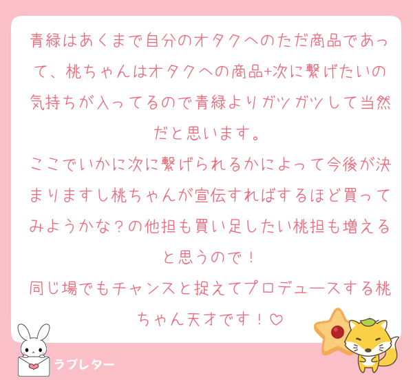 青緑はあくまで自分のオタクへのただ商品であって、桃ちゃんはオタクへの商品+次に繋げたいの気持ちが入ってるので青緑よりガツガツして当然だと思います。
ここでいかに次に繋げられるかによって今後が決まりますし桃ちゃんが宣伝すればするほど買ってみようかな？の他担も買い足したい桃担も増えると思うので！
同じ場でもチャンスと捉えてプロデュースする桃ちゃん天才です！