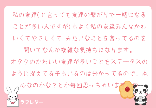 私の友達(と言っても友達の繋がりで一緒になることが多い人ですが)もよく私の友達みんなかわいくてやさしくて♡みたいなことを言ってるのを聞いてなんか複雑な気持ちになります。
オタクのかわいい友達が多いことをステータスのように捉えてる子もいるのは分かってるので、本心なのかな？とか毎回思っちゃいます。