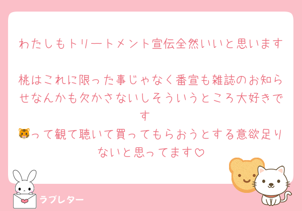 わたしもトリートメント宣伝全然いいと思います 
桃はこれに限った事じゃなく番宣も雑誌のお知らせなんかも欠かさないしそういうところ大好きです
🐯って観て聴いて買ってもらおうとする意欲足りないと思ってます
