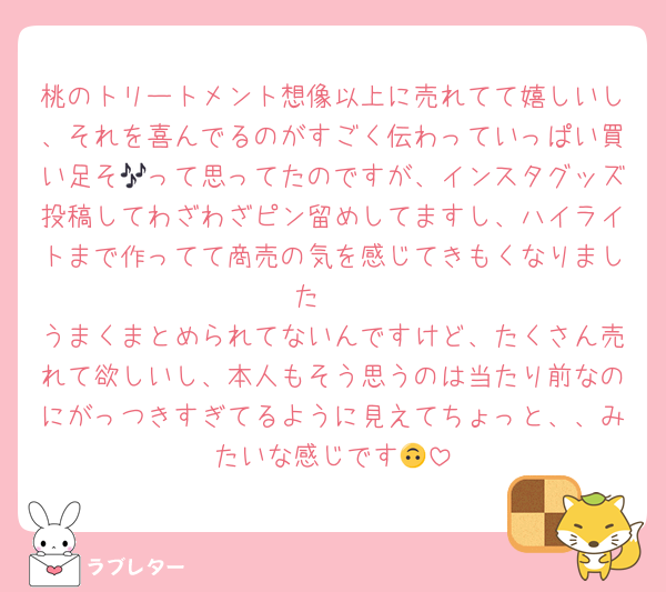 桃のトリートメント想像以上に売れてて嬉しいし、それを喜んでるのがすごく伝わっていっぱい買い足そ🎶って思ってたのですが、インスタグッズ投稿してわざわざピン留めしてますし、ハイライトまで作ってて商売の気を感じてきもくなりました🥲
うまくまとめられてないんですけど、たくさん売れて欲しいし、本人もそう思うのは当たり前なのにがっつきすぎてるように見えてちょっと、、みたいな感じです🙃