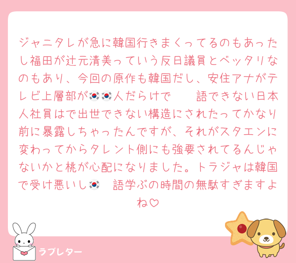 ジャニタレが急に韓国行きまくってるのもあったし福田が辻元清美っていう反日議員とベッタリなのもあり、今回の原作も韓国だし、安住アナがテレビ上層部が🇰🇷人だらけで🇰🇷語できない日本人社員はで出世できない構造にされたってかなり前に暴露しちゃったんですが、それがスタエンに変わってからタレント側にも強要されてるんじゃないかと桃が心配になりました。トラジャは韓国で受け悪いし🇰🇷語学ぶの時間の無駄すぎますよね
