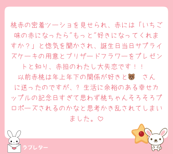 桃赤の密着ツーショを見せられ、赤には「いちご味の赤になったら"もっと"好きになってくれますか？」と惚気を聞かされ、誕生日当日サプライズケーキの用意とブリザードフラワーをプレゼントと知り、赤担のわたし大失恋です！！
以前赤桃は年上年下の関係が好きと🐻‍❄️さんに送ったのですが、⬆️生活に余裕のある幸せカップルの記念日すぎて思わず桃ちゃんそろそろプロポーズされるのかなと思考かき乱されてしまいました。