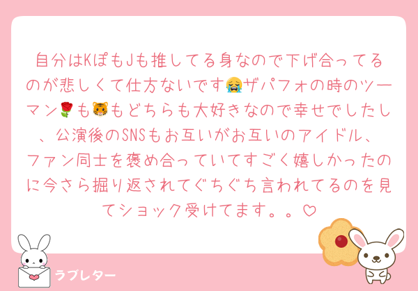 自分はKぽもJも推してる身なので下げ合ってるのが悲しくて仕方ないです😭ザパフォの時のツーマン🌹も🐯もどちらも大好きなので幸せでしたし、公演後のSNSもお互いがお互いのアイドル、ファン同士を褒め合っていてすごく嬉しかったのに今さら掘り返されてぐちぐち言われてるのを見てショック受けてます。。