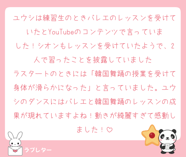 ユウシは練習生のときバレエのレッスンを受けていたとYouTubeのコンテンツで言っていました！シオンもレッスンを受けていたようで、2人で習ったことを披露していました♡
ラスタートのときには「韓国舞踊の授業を受けて身体が滑らかになった」と言っていました。ユウシのダンスにはバレエと韓国舞踊のレッスンの成果が現れていますよね！動きが綺麗すぎて感動しました！