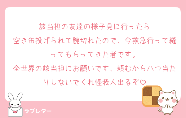 該当担の友達の様子見に行ったら
空き缶投げられて腕切れたので、今救急行って縫ってもらってきた者です。
全世界の該当担にお願いです、頼むから八つ当たりしないでくれ怪我人出るぞ