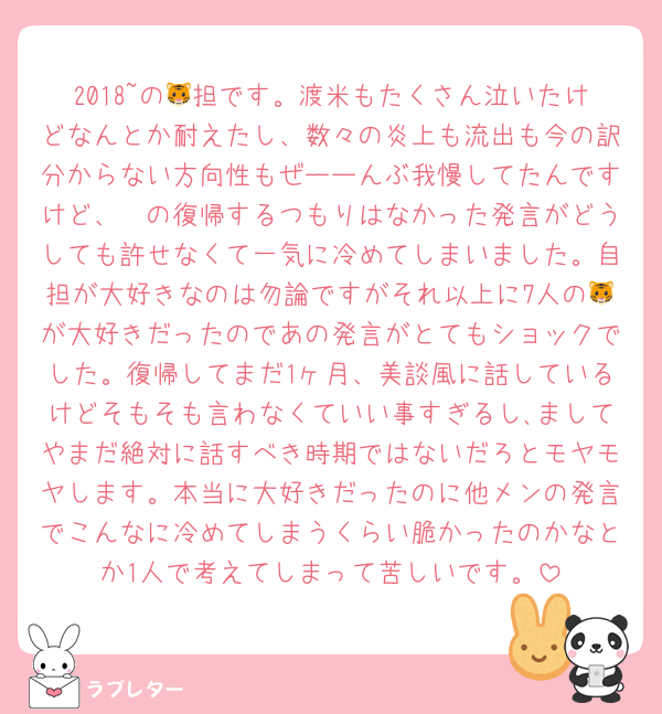 2018~の🐯担です。渡米もたくさん泣いたけどなんとか耐えたし、数々の炎上も流出も今の訳分からない方向性もぜーーんぶ我慢してたんですけど、🤍の復帰するつもりはなかった発言がどうしても許せなくて一気に冷めてしまいました。自担が大好きなのは勿論ですがそれ以上に7人の🐯が大好きだったのであの発言がとてもショックでした。復帰してまだ1ヶ月、美談風に話しているけどそもそも言わなくていい事すぎるし､ましてやまだ絶対に話すべき時期ではないだろとモヤモヤします。本当に大好きだったのに他メンの発言でこんなに冷めてしまうくらい脆かったのかなとか1人で考えてしまって苦しいです。
