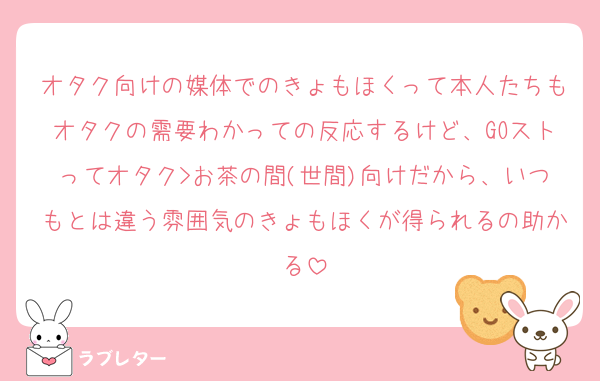 オタク向けの媒体でのきょもほくって本人たちもオタクの需要わかっての反応するけど、GOストってオタク>お茶の間(世間)向けだから、いつもとは違う雰囲気のきょもほくが得られるの助かる