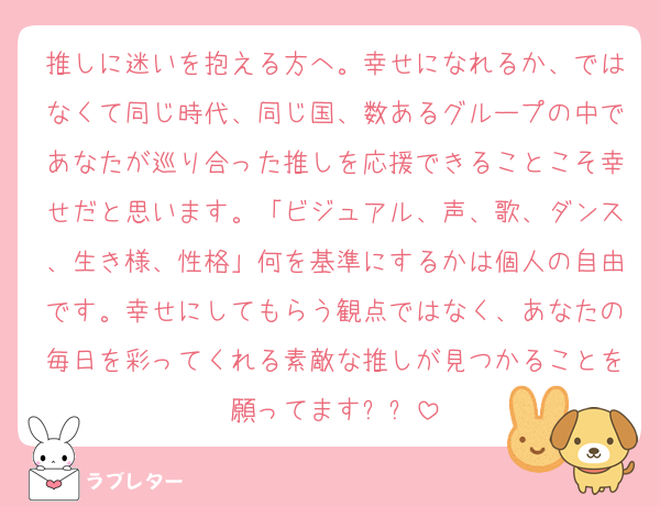 推しに迷いを抱える方へ。幸せになれるか、ではなくて同じ時代、同じ国、数あるグループの中であなたが巡り合った推しを応援できることこそ幸せだと思います。「ビジュアル、声、歌、ダンス、生き様、性格」何を基準にするかは個人の自由です。幸せにしてもらう観点ではなく、あなたの毎日を彩ってくれる素敵な推しが見つかることを願ってます⭐️✨