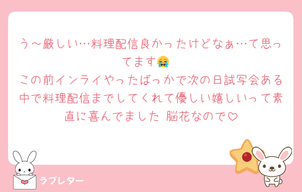 う～厳しい…料理配信良かったけどなぁ…て思ってます😭
この前インライやったばっかで次の日試写会ある中で料理配信までしてくれて優しい嬉しいって素直に喜んでました 脳花なので