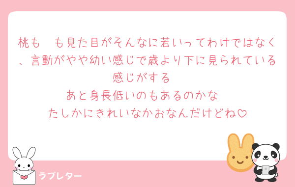 桃も🧡も見た目がそんなに若いってわけではなく、言動がやや幼い感じで歳より下に見られている感じがする
あと身長低いのもあるのかな
たしかにきれいなかおなんだけどね