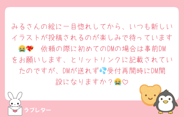 みるさんの絵に一目惚れしてから、いつも新しいイラストが投稿されるのが楽しみで待っています😭💖　依頼の際に初めてのDMの場合は事前DMをお願いします、とリットリンクに記載されていたのですが、DMが送れず💦受付再開時にDM開設になりますか？😭