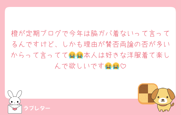 橙が定期ブログで今年は脇ガバ着ないって言ってるんですけど、しかも理由が賛否両論の否が多いからって言ってて😭😭本人は好きな洋服着て楽しんで欲しいです😭😭