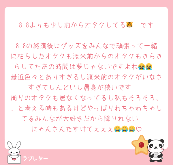 8.8よりも少し前からオタクしてる‎🤍🐯です🥲
8.8の終演後にグッズをみんなで頑張って一緒に枯らしたオタクも渡米前からのオタクもきらきらしてたあの時間は夢じゃないですよね😭😭
最近色々とありすぎるし渡米前のオタクがいなさすぎてしんどいし肩身が狭いです🥲
周りのオタクも居なくなってるし私もそろそろ、、と考える時もあるけどやっぱりわちゃわちゃしてるみんなが大好きだから降りれない🥲
にゃんさんたすけてぇぇぇ😭😭😭