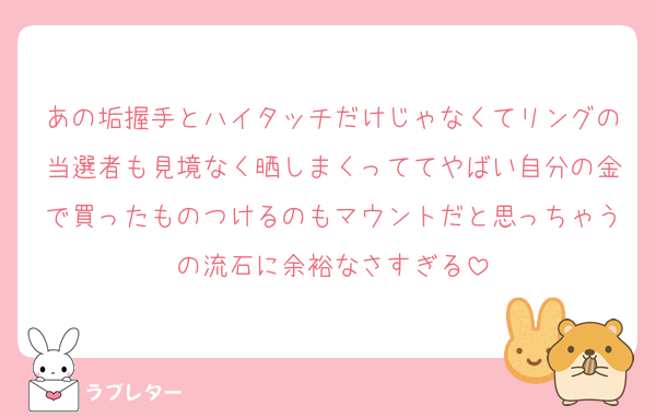 あの垢握手とハイタッチだけじゃなくてリングの当選者も見境なく晒しまくっててやばい自分の金で買ったものつけるのもマウントだと思っちゃうの流石に余裕なさすぎる