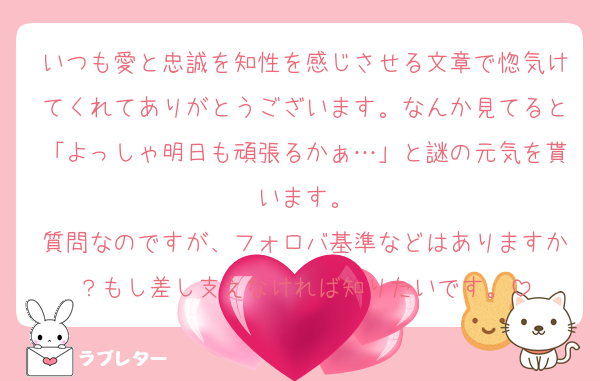 いつも愛と忠誠を知性を感じさせる文章で惚気けてくれてありがとうございます。なんか見てると「よっしゃ明日も頑張るかぁ…」と謎の元気を貰います。
質問なのですが、フォロバ基準などはありますか？もし差し支えなければ知りたいです。
