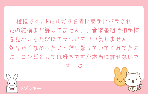 橙担です。NiziU好きを青に勝手にバラされたの結構まだ許してません、、音楽番組で相手様を見かけるたびにチラついていい気しません🥲
知りたくなかったことだし黙っていてくれてたのに、コンビとしては好きですが本当に許せないです。