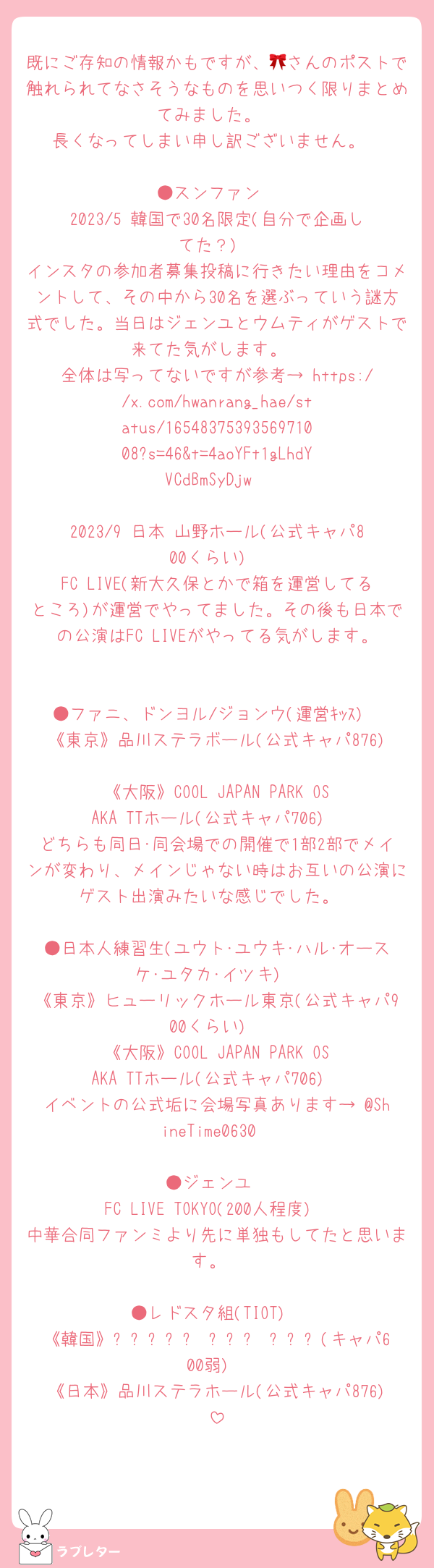 既にご存知の情報かもですが、🎀さんのポストで触れられてなさそうなものを思いつく限りまとめてみました。
長くなってしまい申し訳ございません。

●スンファン
2023/5 韓国で30名限定(自分で企画してた？)
インスタの参加者募集投稿に行きたい理由をコメントして、その中から30名を選ぶっていう謎方式でした。当日はジェンユとウムティがゲストで来てた気がします。
全体は写ってないですが参考→ https://x.com/hwanrang_hae/status/1654837539356971008?s=46&t=4aoYFt1gLhdYVCdBmSyDjw

2023/9 日本 山野ホール(公式キャパ800くらい)
FC LIVE(新大久保とかで箱を運営してるところ)が運営でやってました。その後も日本での公演はFC LIVEがやってる気がします。

●ファニ、ドンヨル/ジョンウ(運営ｷｯｽ)
《東京》品川ステラボール(公式キャパ876)
《大阪》COOL JAPAN PARK OSAKA TTホール(公式キャパ706)
どちらも同日･同会場での開催で1部2部でメインが変わり、メインじゃない時はお互いの公演にゲスト出演みたいな感じでした。

●日本人練習生(ユウト･ユウキ･ハル･オースケ･ユタカ･イツキ)
《東京》ヒューリックホール東京(公式キャパ900くらい)
《大阪》COOL JAPAN PARK OSAKA TTホール(公式キャパ706)
イベントの公式垢に会場写真あります→ @ShineTime0630

●ジェンユ
FC LIVE TOKYO(200人程度)
中華合同ファンミより先に単独もしてたと思います。

●レドスタ組(TIOT)
《韓国》한성대학교 낙산관 대강당(キャパ600弱)
《日本》品川ステラホール(公式キャパ876)