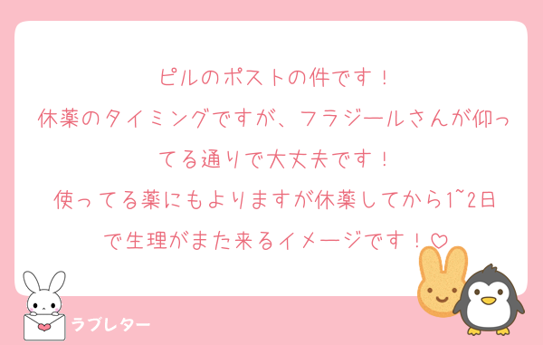 ピルのポストの件です！
休薬のタイミングですが、フラジールさんが仰ってる通りで大丈夫です！
使ってる薬にもよりますが休薬してから1~2日で生理がまた来るイメージです！