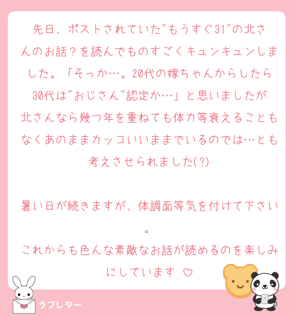 先日、ポストされていた"もうすぐ31"の北さんのお話？を読んでものすごくキュンキュンしました。「そっか…。20代の嫁ちゃんからしたら30代は"おじさん"認定か…」と思いましたが北さんなら幾つ年を重ねても体力等衰えることもなくあのままカッコいいままでいるのでは…とも考えさせられました(?)

暑い日が続きますが、体調面等気を付けて下さい。
これからも色んな素敵なお話が読めるのを楽しみにしています♡