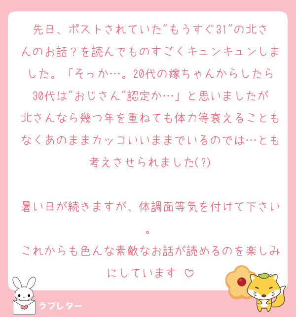先日、ポストされていた"もうすぐ31"の北さんのお話？を読んでものすごくキュンキュンしました。「そっか…。20代の嫁ちゃんからしたら30代は"おじさん"認定か…」と思いましたが北さんなら幾つ年を重ねても体力等衰えることもなくあのままカッコいいままでいるのでは…とも考えさせられました(?)

暑い日が続きますが、体調面等気を付けて下さい。
これからも色んな素敵なお話が読めるのを楽しみにしています♡