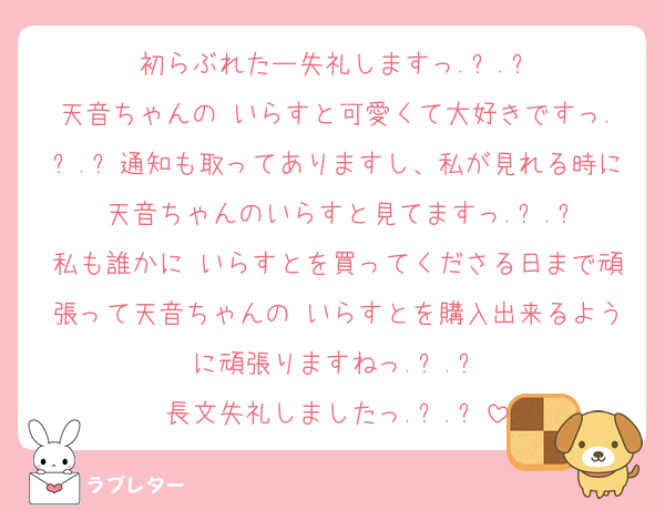 初らぶれたー失礼しますっ.ᐟ.ᐟ
天音ちゃんの いらすと可愛くて大好きですっ.ᐟ.ᐟ通知も取ってありますし、私が見れる時に 天音ちゃんのいらすと見てますっ.ᐟ.ᐟ
私も誰かに いらすとを買ってくださる日まで頑張って天音ちゃんの いらすとを購入出来るように頑張りますねっ.ᐟ.ᐟ
長文失礼しましたっ.ᐟ.ᐟ