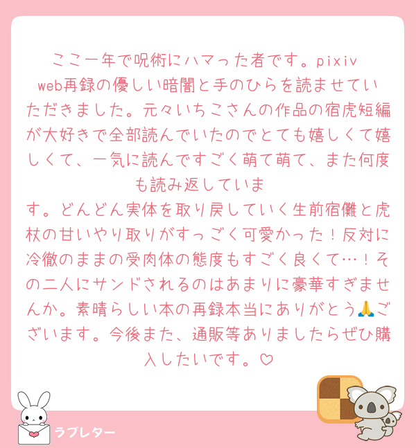 ここ一年で呪術にハマった者です。pixiv web再録の優しい暗闇と手のひらを読ませていただきました。元々いちこさんの作品の宿虎短編が大好きで全部読んでいたのでとても嬉しくて嬉しくて、一気に読んですごく萌て萌て、また何度も読み返していま
す。どんどん実体を取り戻していく生前宿儺と虎杖の甘いやり取りがすっごく可愛かった！反対に冷徹のままの受肉体の態度もすごく良くて…！その二人にサンドされるのはあまりに豪華すぎませんか。素晴らしい本の再録本当にありがとう🙏ございます。今後また、通販等ありましたらぜひ購入したいです。