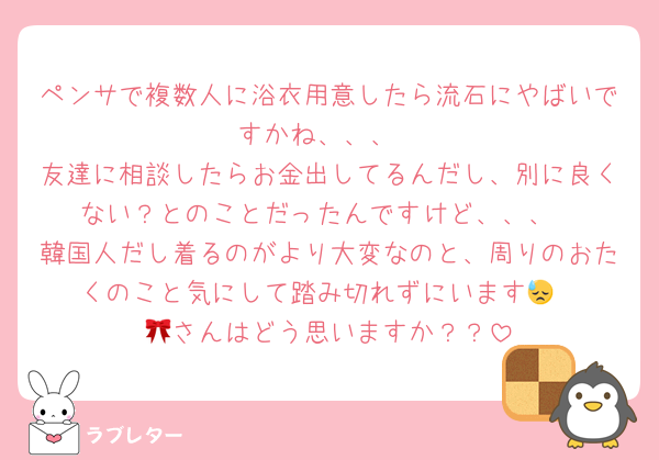 ペンサで複数人に浴衣用意したら流石にやばいですかね、、、
友達に相談したらお金出してるんだし、別に良くない？とのことだったんですけど、、、
韓国人だし着るのがより大変なのと、周りのおたくのこと気にして踏み切れずにいます😓
🎀さんはどう思いますか？？
