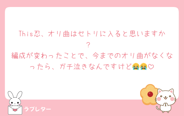 This忍、オリ曲はセトリに入ると思いますか？
編成が変わったことで、今までのオリ曲がなくなったら、ガチ泣きなんですけど😭😭