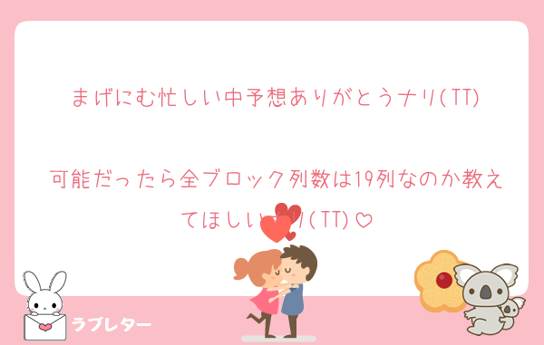 まげにむ忙しい中予想ありがとうナリ(TT)

可能だったら全ブロック列数は19列なのか教えてほしいナリ(TT)
