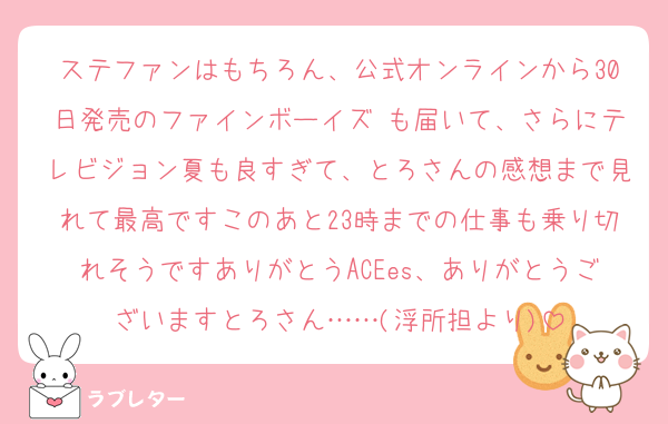 ステファンはもちろん、公式オンラインから30日発売のファインボーイズ も届いて、さらにテレビジョン夏も良すぎて、とろさんの感想まで見れて最高ですこのあと23時までの仕事も乗り切れそうですありがとうACEes、ありがとうございますとろさん……(浮所担より)
