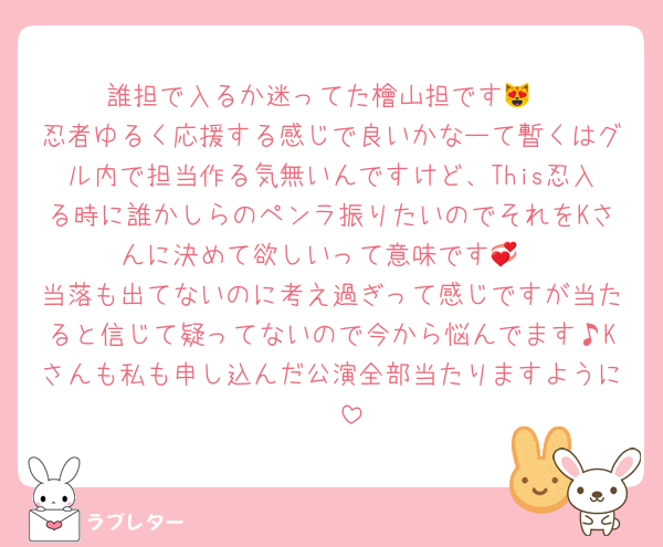 誰担で入るか迷ってた檜山担です😻
忍者ゆるく応援する感じで良いかなーて暫くはグル内で担当作る気無いんですけど、This忍入る時に誰かしらのペンラ振りたいのでそれをKさんに決めて欲しいって意味です💞
当落も出てないのに考え過ぎって感じですが当たると信じて疑ってないので今から悩んでます♪Kさんも私も申し込んだ公演全部当たりますように♡♡♡