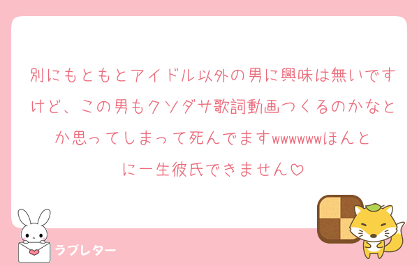 別にもともとアイドル以外の男に興味は無いですけど、この男もクソダサ歌詞動画つくるのかなとか思ってしまって死んでますwwwwwwほんとに一生彼氏できません