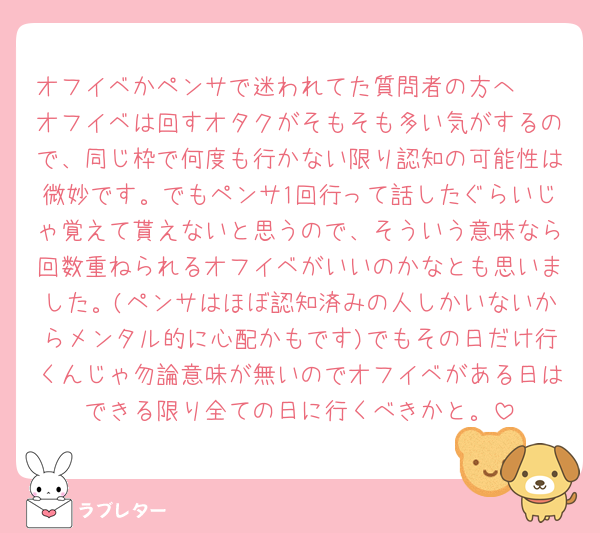 オフイベかペンサで迷われてた質問者の方へ🥲
オフイベは回すオタクがそもそも多い気がするので、同じ枠で何度も行かない限り認知の可能性は微妙です。でもペンサ1回行って話したぐらいじゃ覚えて貰えないと思うので、そういう意味なら回数重ねられるオフイベがいいのかなとも思いました。(ペンサはほぼ認知済みの人しかいないからメンタル的に心配かもです)でもその日だけ行くんじゃ勿論意味が無いのでオフイベがある日はできる限り全ての日に行くべきかと。