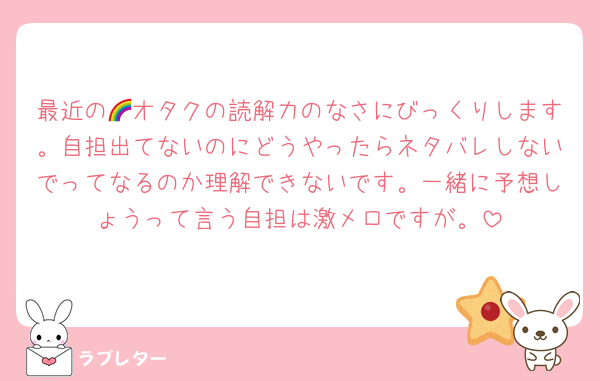 最近の🌈オタクの読解力のなさにびっくりします。自担出てないのにどうやったらネタバレしないでってなるのか理解できないです。一緒に予想しょうって言う自担は激メロですが。