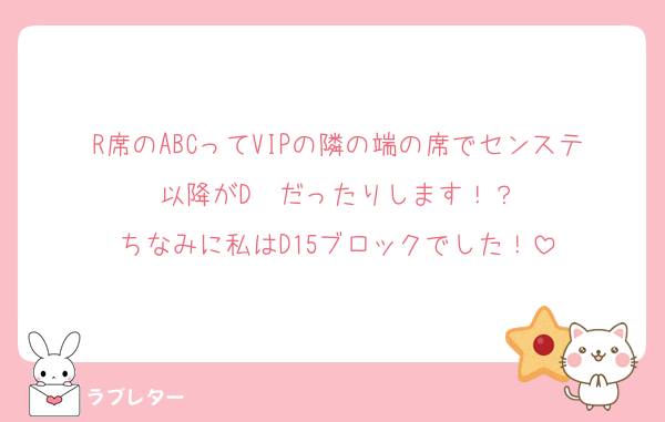 R席のABCってVIPの隣の端の席でセンステ以降がD〜だったりします！？
ちなみに私はD15ブロックでした！