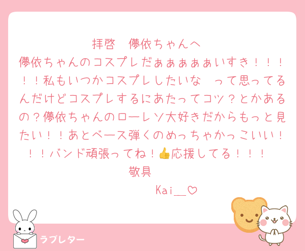 拝啓　儚依ちゃんへ
儚依ちゃんのコスプレだぁぁぁぁぁいすき！！！！！私もいつかコスプレしたいな〜って思ってるんだけどコスプレするにあたってコツ？とかあるの？儚依ちゃんのローレソ大好きだからもっと見たい！！あとベース弾くのめっちゃかっこいい！！！バンド頑張ってね！👍応援してる！！！
敬具　
　　　　Kai＿