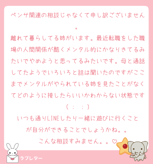 ペンサ関連の相談じゃなくて申し訳ございません。
離れて暮らしてる姉がいます。最近転職をした職場の人間関係が酷くメンタル的にかなりきてるみたいでやめようと思ってるみたいです。母と通話してたようでいろいろと話は聞いたのですがここまでメンタルがやられている姉を見たことがなくてどのように接したらいいかわからない状態です（ ;  ; ）
いつも通りLINEしたり一緒に遊びに行くことが自分ができることでしょうかね。。
こんな相談すみません。。