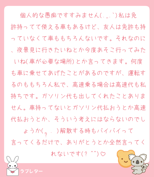 個人的な愚痴ですすみません(._.`)私は免許持ってて使える車もあるけど、友人は免許も持っていなくて車ももちろんないです。それなのに、夜景見に行きたいねとか今度あそこ行ってみたいね(車が必要な場所)とか言ってきます。何度も車に乗せてあげたことがあるのですが、運転するのももちろん私で、高速乗る場合は高速代も私持ちです。ガソリン代も出してくれたことありません。車持ってないとガソリン代払おうとか高速代払おうとか、そういう考えにはならないのでしょうか(. ̯. )解散する時もバイバイって言ってくるだけで、ありがとうとか全然言ってくれないです(ꐦ^^)