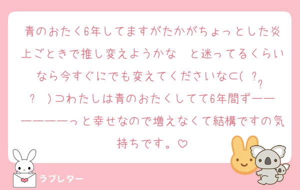 青のおたく6年してますがたかがちょっとした炎上ごときで推し変えようかな〜と迷ってるくらいなら今すぐにでも変えてくださいな⊂( ᴖ ̫ᴖ )⊃わたしは青のおたくしてて6年間ずーーーーーーっと幸せなので増えなくて結構ですの気持ちです。